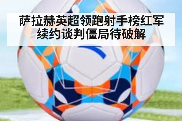 萨拉赫英超领跑射手榜红军续约谈判僵局待破解